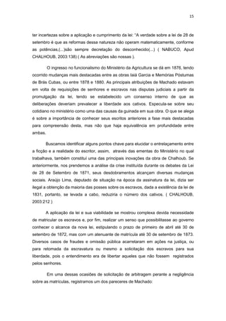 15 
ter incertezas sobre a aplicação e cumprimento da lei: “A verdade sobre a lei de 28 de setembro é que as reformas dessa natureza não operam matematicamente, conforme as potências,(...)são sempre decretação do desconhecido(...) ( NABUCO, Apud CHALHOUB, 2003:138) ( As abreviações são nossas ). 
O ingresso no funcionalismo do Ministério da Agricultura se dá em 1876, tendo ocorrido mudanças mais destacadas entre as obras Iaiá Garcia e Memórias Póstumas de Brás Cubas, ou entre 1878 e 1880. As principais atribuições de Machado estavam em volta de requisições de senhores e escravos nas disputas judiciais a partir da promulgação da lei, tendo se estabelecido um consenso interno de que as deliberações deveriam prevalecer a liberdade aos cativos. Especula-se sobre seu cotidiano no ministério como uma das causas da guinada em sua obra. O que se alega é sobre a importância de conhecer seus escritos anteriores a fase mais destacadas para compreensão desta, mas não que haja equivalência em profundidade entre ambas. 
Buscamos identificar alguns pontos chave para elucidar o entrelaçamento entre a ficção e a realidade do escritor, assim, através das ementas do Ministério no qual trabalhava, também constituí uma das principais inovações da obra de Chalhoub. Se anteriormente, nos prendemos a análise da crise instituída durante os debates da Lei de 28 de Setembro de 1871, seus desdobramentos alcançam diversas mudanças sociais. Araújo Lima, deputado de situação na época da assinatura da lei, dizia ser ilegal a obtenção da maioria das posses sobre os escravos, dada a existência da lei de 1831, portanto, se levada a cabo, reduziria o número dos cativos. ( CHALHOUB, 2003:212 ) 
A aplicação da lei e sua viabilidade se mostrou complexa devida necessidade de matricular os escravos e, por fim, realizar um senso que possibilitasse ao governo conhecer o alcance da nova lei, estipulando o prazo de primeiro de abril até 30 de setembro de 1872, mas com um atenuante de matrícula até 30 de setembro de 1873. Diversos casos de fraudes e omissão pública acarretaram em ações na justiça, ou para retomada da escravatura ou mesmo a solicitação dos escravos para sua liberdade, pois o entendimento era de libertar aqueles que não fossem registrados pelos senhores. 
Em uma dessas ocasiões de solicitação de arbitragem perante a negligência sobre as matrículas, registramos um dos pareceres de Machado: 
 