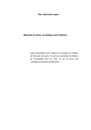 Vitor Bernardo Lopes 
Machado de Assis, um diálogo entre histórias. 
Artigo apresentado como exigência da disciplina de Trabalho de Conclusão de Curso II, no curso de Licenciatura de História, da Universidade Nove de Julho, no ano de 2014, sob orientação do professor Geraldo Alves. 
 