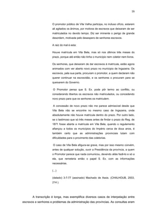 16 
O promotor público de Vila Velha participa, no incluso ofício, estarem ali agitados os ânimos, por motivos de escravos que deixaram de ser matriculados no devido tempo. Diz ser iminente o perigo de grande desordem, motivada pelo desespero de senhores escravos. 
A raiz do mal é esta: 
Houve matrícula em Vila Bela, mas só nos últimos três meses do prazo, porque até então não tinha o município nem coletor nem livros. 
Os senhores, que deixaram de dar escravos à matrícula, estão agora animados com ver aberto novo prazo no munícipio de Ingazeira. Os escravos, pela sua parte, procuram o promotor, a quem declaram não querer continuar na escravidão, e os senhores o procuram para se queixarem do Governo. 
O Promotor pensa que S. Ex. pode pôr termo ao conflito, ou considerando libertos os escravos não matriculados, ou concedendo novo prazo para que os senhores os matriculem. 
A concessão de novo prazo não me parece admissível desde que Vila Bela não se encontre no mesmo caso de Ingazeira, onde absolutamente não houve matrícula dentro do prazo. Por outro lado, se o lastimoso que só três meses antes de findar o prazo do Reg. de 1871 fosse aberta a matrícula em Vila Bela, quando o regulamento afiançou a todos os municípios do Império cerca de dous anos, é também certo que as administrações provinciais lutam com dificuldades para o provimento das coletorias. 
O caso de Vila Bela afigura-se grave, mas por isso mesmo convém, antes de qualquer solução, ouvir a Presidência da província, a quem o Promotor parece que nada comunicou, devendo aliás fazê-lo e só a ela, que remeteria então o papel S. Ex. com as informações necessárias. 
(...) 
(datado) 3-7-77 (assinado) Machado de Assis. (CHALHOUB, 2003, 214 ). 
A transcrição é longa, mas exemplifica diversos casos de interpelação entre escravos e senhores e problemas da administração das províncias. As consultas eram  