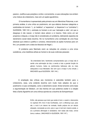 18 
passivo. Justifica suas posições e omite o conveniente, e suas colocações nos emitem uma mistura de cristianismo, mas com um apelo egocêntrico. 
O humanitismo é apresentado pela primeira vez em Memórias Póstumas, e em primeira análise, é uma crítica ao positivismo, em que elabora diversas categorias e subdivisões do homem: ”(...)a “estática”, a “expansiva”, a ‘dispersiva” e a “contrativa” ( GLEDSON, 1991:143 ), centrada no homem e em sua “adoração a vida”, em que a desgraça é não nascer, o homem deve adorar a si mesmo. Visto como um ser propenso à disputa, a inveja não é considerada um problema, delineando aspectos de darwinismo social desta doutrina. Há no humanitismo uma correlação de uma força absoluta que ordena e justifica o universo, direcionando as ações humanas para um fim ( um paralelo com a ideia de Absoluto de Hegel ). 
O problema para Machado eram as reduções do universo a uma única substância, uma metafísica alheia ao homem e de suas vivências pessoais: 
Se entendeste bem, facilmente compreenderás que a inveja não é senão uma admiração da luta, e sendo a luta a grande função do gênero humano, todos os sentimentos belicosos são os mais adequados à sua felicidade. Dai vem que a inveja é uma virtude. ( MACHADO apud GLEDSON, 1991:144 ). 
A ampliação das críticas aos monismos é estendida também para o cristianismo, essa, uma evidente doutrina com muito mais adeptos do que o positivismo e suas correlações, como o darwinismo social. Ainda tomando como base a argumentação de Gledson, um dos trechos em que podemos avaliar é a citação feita a Santo Agostinho em uma crônica opondo-se a doutrina de Schopenhauer: 
Enfim, ele pensava que tudo que existe é bom, e assim o demonstra no capítulo XVI, livro II das Confissões, com a diferença que, para ele, o mal é um desvio da vontade, ilusão própria de um século atrasado, concessão ao erro, pois o que é mal nem mesmo existe, e só a primeira afirmação é verdadeira; nem todas são boas, omnia bona, e adeus. ( MACHADO In GLEDSON, 1991:147 ) 
 