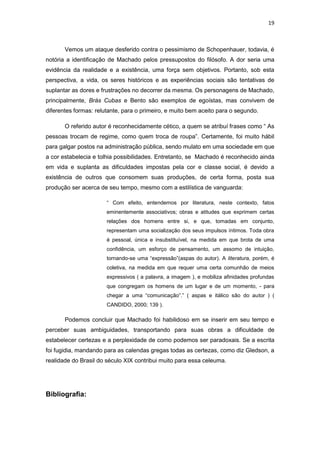 19 
Vemos um ataque desferido contra o pessimismo de Schopenhauer, todavia, é notória a identificação de Machado pelos pressupostos do filósofo. A dor seria uma evidência da realidade e a existência, uma força sem objetivos. Portanto, sob esta perspectiva, a vida, os seres históricos e as experiências sociais são tentativas de suplantar as dores e frustrações no decorrer da mesma. Os personagens de Machado, principalmente, Brás Cubas e Bento são exemplos de egoístas, mas convivem de diferentes formas: relutante, para o primeiro, e muito bem aceito para o segundo. 
O referido autor é reconhecidamente cético, a quem se atribuí frases como “ As pessoas trocam de regime, como quem troca de roupa”. Certamente, foi muito hábil para galgar postos na administração pública, sendo mulato em uma sociedade em que a cor estabelecia e tolhia possibilidades. Entretanto, se Machado é reconhecido ainda em vida e suplanta as dificuldades impostas pela cor e classe social, é devido a existência de outros que consomem suas produções, de certa forma, posta sua produção ser acerca de seu tempo, mesmo com a estilística de vanguarda: 
“ Com efeito, entendemos por literatura, neste contexto, fatos eminentemente associativos; obras e atitudes que exprimem certas relações dos homens entre si, e que, tomadas em conjunto, representam uma socialização dos seus impulsos íntimos. Toda obra é pessoal, única e insubstituível, na medida em que brota de uma confidência, um esforço de pensamento, um assomo de intuição, tornando-se uma “expressão”(aspas do autor). A literatura, porém, é coletiva, na medida em que requer uma certa comunhão de meios expressivos ( a palavra, a imagem ), e mobiliza afinidades profundas que congregam os homens de um lugar e de um momento, - para chegar a uma “comunicação”.” ( aspas e itálico são do autor ) ( CANDIDO, 2000; 139 ). 
Podemos concluir que Machado foi habilidoso em se inserir em seu tempo e perceber suas ambiguidades, transportando para suas obras a dificuldade de estabelecer certezas e a perplexidade de como podemos ser paradoxais. Se a escrita foi fugidia, mandando para as calendas gregas todas as certezas, como diz Gledson, a realidade do Brasil do século XIX contribui muito para essa celeuma. 
Bibliografia: 
 