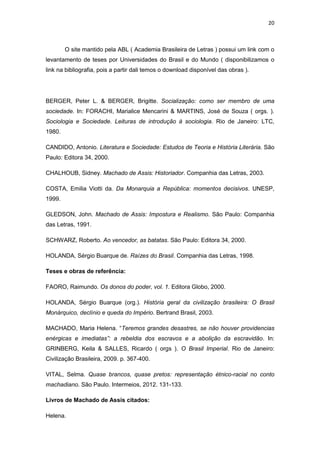 20 
O site mantido pela ABL ( Academia Brasileira de Letras ) possui um link com o levantamento de teses por Universidades do Brasil e do Mundo ( disponibilizamos o link na bibliografia, pois a partir dali temos o download disponível das obras ). 
BERGER, Peter L. & BERGER, Brigitte. Socialização: como ser membro de uma sociedade. In: FORACHI, Marialice Mencarini & MARTINS, José de Souza ( orgs. ). Sociologia e Sociedade. Leituras de introdução à sociologia. Rio de Janeiro: LTC, 1980. 
CANDIDO, Antonio. Literatura e Sociedade: Estudos de Teoria e História Literária. São Paulo: Editora 34, 2000. 
CHALHOUB, Sidney. Machado de Assis: Historiador. Companhia das Letras, 2003. 
COSTA, Emilia Viotti da. Da Monarquia a República: momentos decisivos. UNESP, 1999. 
GLEDSON, John. Machado de Assis: Impostura e Realismo. São Paulo: Companhia das Letras, 1991. 
SCHWARZ, Roberto. Ao vencedor, as batatas. São Paulo: Editora 34, 2000. 
HOLANDA, Sérgio Buarque de. Raízes do Brasil. Companhia das Letras, 1998. 
Teses e obras de referência: 
FAORO, Raimundo. Os donos do poder, vol. 1. Editora Globo, 2000. 
HOLANDA, Sérgio Buarque (org.). História geral da civilização brasileira: O Brasil Monárquico, declínio e queda do Império. Bertrand Brasil, 2003. 
MACHADO, Maria Helena. “Teremos grandes desastres, se não houver providencias enérgicas e imediatas”: a rebeldia dos escravos e a abolição da escravidão. In: GRINBERG, Keila & SALLES, Ricardo ( orgs ). O Brasil Imperial. Rio de Janeiro: Civilização Brasileira, 2009. p. 367-400. 
VITAL, Selma. Quase brancos, quase pretos: representação étnico-racial no conto machadiano. São Paulo. Intermeios, 2012. 131-133. 
Livros de Machado de Assis citados: 
Helena.  