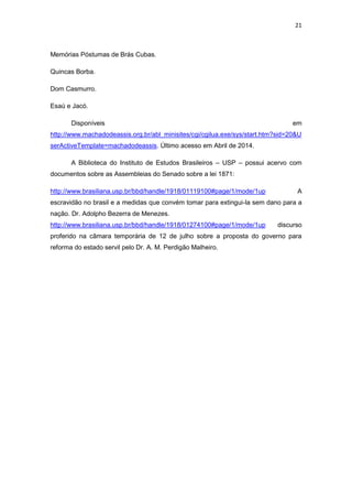 21 
Memórias Póstumas de Brás Cubas. 
Quincas Borba. 
Dom Casmurro. 
Esaú e Jacó. 
Disponíveis em http://www.machadodeassis.org.br/abl_minisites/cgi/cgilua.exe/sys/start.htm?sid=20&UserActiveTemplate=machadodeassis. Último acesso em Abril de 2014. 
A Biblioteca do Instituto de Estudos Brasileiros – USP – possui acervo com documentos sobre as Assembleias do Senado sobre a lei 1871: 
http://www.brasiliana.usp.br/bbd/handle/1918/01119100#page/1/mode/1up A escravidão no brasil e a medidas que convém tomar para extingui-la sem dano para a nação. Dr. Adolpho Bezerra de Menezes. 
http://www.brasiliana.usp.br/bbd/handle/1918/01274100#page/1/mode/1up discurso proferido na câmara temporária de 12 de julho sobre a proposta do governo para reforma do estado servil pelo Dr. A. M. Perdigão Malheiro. 
