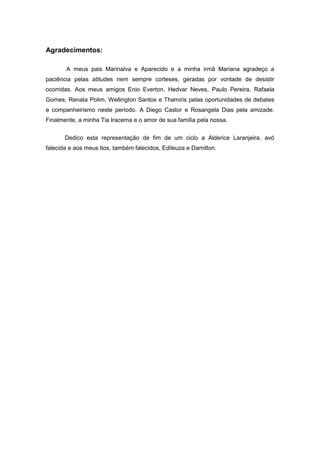 Agradecimentos: 
A meus pais Marinalva e Aparecido e a minha irmã Mariana agradeço a paciência pelas atitudes nem sempre corteses, geradas por vontade de desistir ocorridas. Aos meus amigos Enio Everton, Hedvar Neves, Paulo Pereira, Rafaela Gomes, Renata Polim, Wellington Santos e Thamiris pelas oportunidades de debates e companheirismo neste período. A Diego Castor e Rosangela Dias pela amizade. Finalmente, a minha Tia Iracema e o amor de sua família pela nossa. 
Dedico esta representação de fim de um ciclo a Alderice Laranjeira, avó falecida e aos meus tios, também falecidos, Edileuza e Damilton. 
 