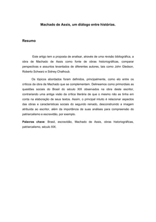 Machado de Assis, um diálogo entre histórias. 
Resumo 
Este artigo tem a proposta de analisar, através de uma revisão bibliográfica, a obra de Machado de Assis como fonte de obras historiográficas, comparar perspectivas e assuntos levantados de diferentes autores, tais como John Gledson, Roberto Schwarz e Sidney Chalhoub. 
Os tópicos abordados foram definidos, principalmente, como elo entre os críticos da obra de Machado que se complementam. Delineamos como primordiais as questões sociais do Brasil do século XIX observados na obra deste escritor, contrariando uma antiga visão da crítica literária de que o mesmo não as tinha em conta na elaboração de seus textos. Assim, o principal intuito é relacionar aspectos das obras e características sociais do segundo reinado, desconstruindo a imagem atribuída ao escritor, além da importância de suas análises para compreensão do patriarcalismo e escravidão, por exemplo. 
Palavras chave: Brasil, escravidão, Machado de Assis, obras historiográficas, patriarcalismo, século XIX. 
 