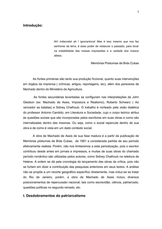 1 
Introdução: 
Ah! indiscreta! ah ! ignorantona! Mas é isso mesmo que nos faz senhores da terra, é esse poder de restaurar o passado, para tocar na instabilidade das nossas impressões e a vaidade dos nossos afetos. 
Memórias Póstumas de Brás Cubas 
As fontes primárias são tanto sua produção ficcional, quanto suas intervenções em órgãos da imprensa ( crônicas, artigos, reportagens, etc), além dos pareceres de Machado dentro do Ministério da Agricultura. 
As fontes secundárias levantadas se configuram nas interpretações de John Gledson (ex: Machado de Assis, Impostura e Realismo), Roberto Schwarz ( Ao vencedor as batatas) e Sidney Chalhoub. O trabalho é norteado pela visão dialética do professor Antonio Candido, em Literatura e Sociedade, cujo o corpo teórico atribui às questões sociais que são incorporadas pelos escritores em suas obras e como são internalizadas dentro das mesmas. Ou seja, como o social repercute dentro de sua obra e de como é vista em um dado contexto social. 
A obra de Machado de Assis de sua fase madura é a partir da publicação de Memórias póstumas de Brás Cubas, de 1881 e considerada partida de seu período efetivamente realista. Porém, não nos limitaremos a esta periodização, pois o escritor contribuiu desde antes em jornais e impressos, e muitas de suas obras do chamado período romântico são utilizadas pelos autores, como Sidney Chalhoub na releitura de Helena. A ordem se dá pela cronologia do lançamento das obras da crítica, pois não se furtam em dizer a contribuição das pesquisas anteriores em seus textos. A análise não se propõe a um recorte geográfico específico diretamente, mas induz-se se tratar do Rio de Janeiro, porém, a obra de Machado de Assis incluiu diversos posicionamentos de repercussão nacional, tais como escravidão, ciência, patriarcado, questões políticas no segundo reinado, etc. 
I. Desdobramentos do patriarcalismo 
 
