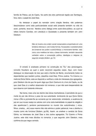 3 
família de Pádua, pai de Capitu, faz parte dos elos patriarcais ligada aos Santiagos, fora, claro, o papel de José Dias. 
Ao destacar o papel do narrador como criação literária, não podemos desconsiderar como esta particularidade social está presente também na vida do autor, portanto, leva-nos literária como diálogo entre autor-obra-público, ao qual se refere Antonio Candido, em Literatura e Sociedade e presente também em John Gledson: 
Não só mostra uma ordem social conservadora empenhada em uma tentativa dolorosa e, sob muitas formas, fracassada e autodestruidora de conservar seu poder e autoconfiança: o microcosmo familiar, visto como uma metáfora de toda a classe dominante, também desvenda verdades sobre a composição política, ideológica e religiosa do segundo reinado.(Ibidem, pp.13) 
O enredo é analisado primeiro na construção do “Eu” dos personagens, conceito freudiano ao qual o autor recorrerá seguidas vezes. Aqui, com maior destaque na observação da teia que está a família de Bento, enumerando todos os dependentes que residem juntos, classifica José Dias, Prima Justina, Tio Cosme e a matrona Dona Glória, esta se dispondo a verificar a rede de interesses dos agregados, pois Gledson cita de que há quem diga que Dom Casmurro é o livro de Capitu, ou de que José Dias é o melhor observador do romance, o que não será despercebido de que observa com bastante interesse. 
Na trama, mais uma vez dentro das obras machadianas, é percebido de que a morte do pai não diminui o peso de sua autoridade, lembrando de que Dona Glória mima o filho e promete-lhe ao convento por ter sobrevivido, entretanto, a ausência do pai em sua viuvez realça os valores com uma certa teatralidade no papel da religião e das aparências:”(...)embora permanecemos no mundo dos subordinados ( viúva, filhos, criados, , etc) esse mesmo fato não elimina o poder patriarcal, mas o distribui e mostra como ele funciona.”(Ibidem, pp.58). Assim, ao analisar a carolice de Dona Glória, os interesses de José Dias e dos outros agregados, Tio Cosme e Prima Justina, este dois mais diluídos no romance, o que segundo John Gledson, mais confirma do que nega o enredo.  