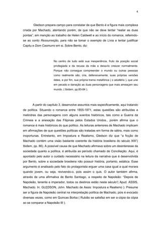 4 
Gledson prepara campo para constatar de que Bento é a figura mais complexa criada por Machado, atentando porém, de que não se deve tentar “reatar as duas pontas”, em menção ao trabalho de Helen Caldwell e ao início do romance, referindo- se ao conto Ressurreição, para não se tomar o exemplo de Lívia e tentar justificar Capitu e Dom Casmurro em si. Sobre Bento, diz: 
No centro de tudo está sua inexperiência, fruto da posição social privilegiada e da recusa da mãe a deixa-lo crescer normalmente. Porque não consegue compreender o mundo ou outras pessoas como realmente são, cria, defensivamente, suas próprias versões deles, e por fim, sua própria trama metafórica ( o adultério ), que une em pecado e danação as duas personagens que mais ameaçam seu mundo. ( Ibidem, pp.83-84 ). 
A partir do capítulo 3, desenvolve assuntos mais especificamente, aqui tratando de política. Situando o romance entre 1855-1871, estas questões são atribuídas a melindres das personagens com alguns eventos históricos, tais como a Guerra da Crimeia e a anexação das Filipinas pelos Estados Unidos., porém afirma que o romance é mais históricos do que político. As leituras anteriores de Machado implicam em afirmações de que questões políticas são tratadas em forma de sátira, mais como inoportunas. Entretanto, em Impostura e Realismo, Gledson diz que “a ficção de Machado contém uma visão bastante coerente da história brasileira do século XIX”( Ibidem, pp. 86). A possível causa de que Machado afirmava sobre um desinteresse da sociedade quanto a política, é atribuída ao período chamado de Conciliação. Aqui, é apontado pelo autor o cuidado necessário na leitura da narrativa que é desenvolvida por Bento, sobre a sociedade brasileira não possuir história, portanto, estática. Esse argumento é analisado pelo fato do protagonista erguer uma casa igual a qual morara quando jovem, ou seja, revivendo-o, pois assim o quis. O autor também afirma, através de uma afirmativa de Bento Santiago, a respeito de Napoleão: “Depois de Napoleão, tenente e imperador, todos os destinos estão neste século”( Apud. ASSIS, Machado. In: GLEDSON, John. Machado de Assis: Impostura e Realismo ). Presume ser a figura de Napoleão central na interpretação política de Machado, pois é evocado diversas vezes, como em Quincas Borba ( Rubião se satisfaz em ser a cópia da cópia ao se comparar a Napoleão III ).  