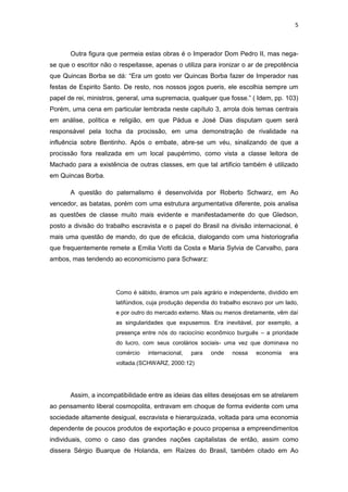 5 
Outra figura que permeia estas obras é o Imperador Dom Pedro II, mas nega- se que o escritor não o respeitasse, apenas o utiliza para ironizar o ar de prepotência que Quincas Borba se dá: “Era um gosto ver Quincas Borba fazer de Imperador nas festas de Espirito Santo. De resto, nos nossos jogos pueris, ele escolhia sempre um papel de rei, ministros, general, uma supremacia, qualquer que fosse.” ( Idem, pp. 103) Porém, uma cena em particular lembrada neste capítulo 3, arrola dois temas centrais em análise, política e religião, em que Pádua e José Dias disputam quem será responsável pela tocha da procissão, em uma demonstração de rivalidade na influência sobre Bentinho. Após o embate, abre-se um véu, sinalizando de que a procissão fora realizada em um local paupérrimo, como vista a classe leitora de Machado para a existência de outras classes, em que tal artificio também é utilizado em Quincas Borba. 
A questão do paternalismo é desenvolvida por Roberto Schwarz, em Ao vencedor, as batatas, porém com uma estrutura argumentativa diferente, pois analisa as questões de classe muito mais evidente e manifestadamente do que Gledson, posto a divisão do trabalho escravista e o papel do Brasil na divisão internacional, é mais uma questão de mando, do que de eficácia, dialogando com uma historiografia que frequentemente remete a Emilia Viotti da Costa e Maria Sylvia de Carvalho, para ambos, mas tendendo ao economicismo para Schwarz: 
Como é sábido, éramos um país agrário e independente, dividido em latifúndios, cuja produção dependia do trabalho escravo por um lado, e por outro do mercado externo. Mais ou menos diretamente, vêm daí as singularidades que expusemos. Era inevitável, por exemplo, a presença entre nós do raciocínio econômico burguês – a prioridade do lucro, com seus corolários sociais- uma vez que dominava no comércio internacional, para onde nossa economia era voltada.(SCHWARZ, 2000:12) 
Assim, a incompatibilidade entre as ideias das elites desejosas em se atrelarem ao pensamento liberal cosmopolita, entravam em choque de forma evidente com uma sociedade altamente desigual, escravista e hierarquizada, voltada para uma economia dependente de poucos produtos de exportação e pouco propensa a empreendimentos individuais, como o caso das grandes nações capitalistas de então, assim como dissera Sérgio Buarque de Holanda, em Raízes do Brasil, também citado em Ao  