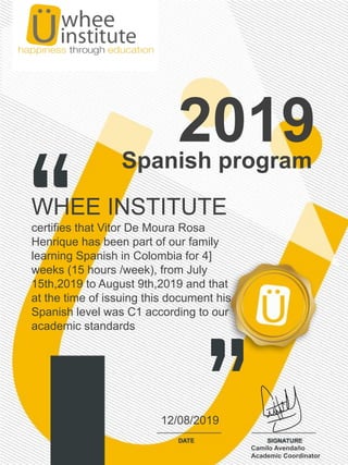 Spanish program
2019
WHEE INSTITUTE
certifies that Vitor De Moura Rosa
Henrique has been part of our family
learning Spanish in Colombia for 4]
weeks (15 hours /week), from July
15th,2019 to August 9th,2019 and that
at the time of issuing this document his
Spanish level was C1 according to our
academic standards
12/08/2019
Camilo Avendaño
Academic Coordinator
 