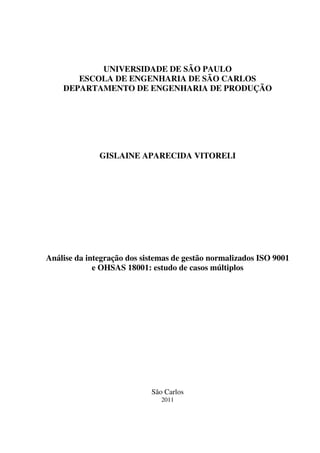 UNIVERSIDADE DE SÃO PAULO
ESCOLA DE ENGENHARIA DE SÃO CARLOS
DEPARTAMENTO DE ENGENHARIA DE PRODUÇÃO

GISLAINE APARECIDA VITORELI

Análise da integração dos sistemas de gestão normalizados ISO 9001
e OHSAS 18001: estudo de casos múltiplos

São Carlos
2011

 