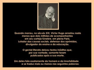 Quando morreu, no século XIX, Victor Hugo arrastou nada menos que dois milhões de acompanhantes  em seu cortejo fúnebre, em plena Paris.  Lutador das causas sociais, defensor dos oprimidos, divulgador do ensino e da educação.  O genial literato deixou textos inéditos que,  por sua vontade, somente foram  publicados após a sua morte.  Um deles fala exatamente do homem e da imortalidade  e se traduz mais ou menos nas seguintes palavras:   