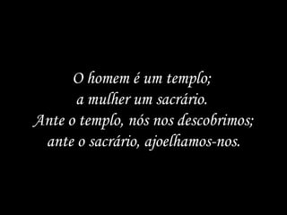 O homem é um templo;
      a mulher um sacrário.
Ante o templo, nós nos descobrimos;
 ante o sacrário, ajoelhamos-nos.
 
