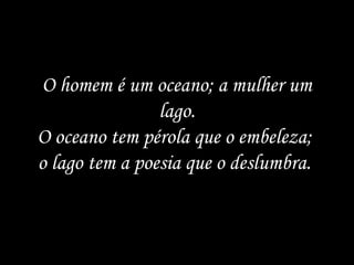 O homem é um oceano; a mulher um
                lago.
O oceano tem pérola que o embeleza;
o lago tem a poesia que o deslumbra.
 