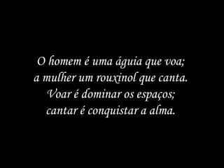 O homem é uma águia que voa;
a mulher um rouxinol que canta.
   Voar é dominar os espaços;
  cantar é conquistar a alma.
 