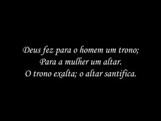 Deus fez para o homem um trono;
    Para a mulher um altar.
O trono exalta; o altar santifica.
 