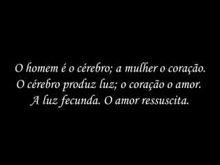 O homem é o cérebro; a mulher o coração.
O cérebro produz luz; o coração o amor.
   A luz fecunda. O amor ressuscita.
 