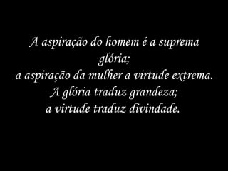 A aspiração do homem é a suprema
                  glória;
a aspiração da mulher a virtude extrema.
        A glória traduz grandeza;
      a virtude traduz divindade.
 