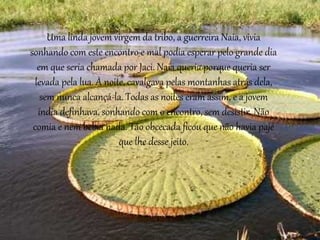 Uma linda jovem virgem da tribo, a guerreira Naia, vivia
sonhando com este encontro e mal podia esperar pelo grande dia
em que seria chamada por Jaci. Naia queria porque queria ser
levada pela lua. À noite, cavalgava pelas montanhas atrás dela,
sem nunca alcançá-la. Todas as noites eram assim, e a jovem
índia definhava, sonhando com o encontro, sem desistir. Não
comia e nem bebia nada. Tão obcecada ficou que não havia pajé
que lhe desse jeito.
 