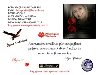 FORMATAÇÃO: LUZIA GABRIELE
EMAIL: luziagabriele@hotmail.com
FOTOS: GOOGLE
INFORMAÇÕES: WIKIPÉDIA
MÚSICA: ÁGUA É VIDA
DATA: 04 DE SETEMBRO DE 2013
http://www.mensagensvirtuais.com.br
Assim, nasceu uma linda planta cujas flores
perfumadas e brancas só abrem à noite, e ao
nascer do sol ficam rosadas.
http://www.mensagensvirtuais.com.br
 