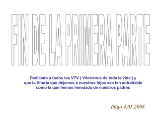 FIN DE LA PRIMERA PARTE Dedicado a todos los VTV ( Vitorianos de toda la vida ) y que la Vitoria que dejemos a nuestros hijos sea tan entrañable como la que hemos heredado de nuestros padres Iñigo 4.05.2008