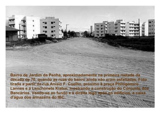 Bairro de Jardim da Penha, aproximadamente na primeira metade da década de 70, quando as ruas do bairro ainda não eram asfaltadas. Foto tirada a partir da rua Anísio F. Coelho, próximo à praça Philogomiro Lannes e à Lanchonete Kiabai, mostrando a construção do Conjunto dos Bancários. Vendo-se ao fundo e à direita logo após os edifícios, a caixa d'água dos armazéns do IBC.   