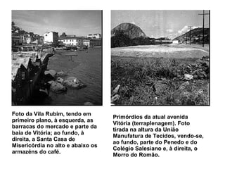 Foto da Vila Rubim, tendo em primeiro plano, à esquerda, as barracas do mercado e parte da baía de Vitória; ao fundo, à direita, a Santa Casa de Misericórdia no alto e abaixo os armazéns do café.   Primórdios da atual avenida Vitória (terraplenagem). Foto tirada na altura da União Manufatura de Tecidos, vendo-se, ao fundo, parte do Penedo e do Colégio Salesiano e, à direita, o Morro do Romão.   