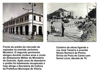 Frente do prédio do mercado da capixaba na avenida Jerônimo Monteiro. O segundo pavimento abrigou durante muitos anos a Junta de Alistamento Militar do Ministério do Exército. Após anos de abandono o prédio foi totalmente recuperado e hoje abriga a Secretaria de Cultura da Prefeitura Municipal de Vitória.   Canteiro de obras ligando a rua José Teixeira à avenida Nossa Senhora da Penha. Divisa da Praia do Canto com Santa Lúcia, década de 70.   