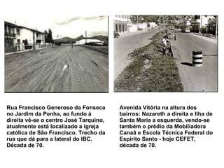 Rua Francisco Generoso da Fonseca no Jardim da Penha, ao fundo à direita vê-se o centro José Tarquino, atualmente está localizado a igreja católica de São Francisco. Trecho da rua que dá para a lateral do IBC. Década de 70.   Avenida Vitória na altura dos bairros: Nazareth a direita e Ilha de Santa Maria a esquerda, vendo-se também o prédio da Mobiliadora Canaã e Escola Técnica Federal do Espírito Santo - hoje CEFET, década de 70.   