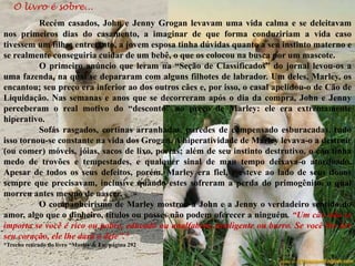 O livro é sobre...
Recém casados, John e Jenny Grogan levavam uma vida calma e se deleitavam
nos primeiros dias do casamento, a imaginar de que forma conduziriam a vida caso
tivessem um filho; entretanto, a jovem esposa tinha dúvidas quanto a seu instinto materno e
se realmente conseguiria cuidar de um bebê, o que os colocou na busca por um mascote.
O primeiro anúncio que leram na “Seção de Classificados” do jornal levou-os a
uma fazenda, na qual se depararam com alguns filhotes de labrador. Um deles, Marley, os
encantou; seu preço era inferior ao dos outros cães e, por isso, o casal apelidou-o de Cão de
Liquidação. Nas semanas e anos que se decorreram após o dia da compra, John e Jenny
perceberam o real motivo do “desconto” no preço de Marley: ele era extremamente
hiperativo.
Sofás rasgados, cortinas arranhadas, paredes de compensado esburacadas, tudo
isso tornou-se constante na vida dos Grogan. A hiperatividade de Marley levava-o a destruir
(ou comer) móveis, jóias, sacos de lixo, portas; além de seu instinto destrutivo, o cão tinha
medo de trovões e tempestades, e qualquer sinal de mau tempo deixava-o atordoado.
Apesar de todos os seus defeitos, porém, Marley era fiel, e esteve ao lado de seus donos
sempre que precisavam, inclusive quando estes sofreram a perda do primogênito, o qual
morreu antes mesmo de nascer.
O companheirismo de Marley mostrou a John e a Jenny o verdadeiro sentido do
amor, algo que o dinheiro, títulos ou posses não podem oferecer a ninguém. “Um cão não se
importa se você é rico ou pobre, educado ou analfabeto, inteligente ou burro. Se você lhe der
seu coração, ele lhe dará o dele”.*
*Trecho retirado do livro “Marley & Eu; página 292
 