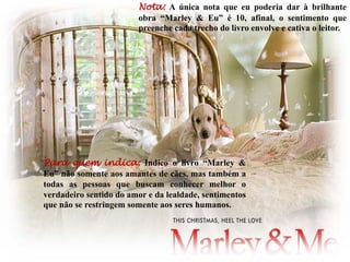 Para quem indica: Indico o livro “Marley &
Eu” não somente aos amantes de cães, mas também a
todas as pessoas que buscam conhecer melhor o
verdadeiro sentido do amor e da lealdade, sentimentos
que não se restringem somente aos seres humanos.
Nota: A única nota que eu poderia dar à brilhante
obra “Marley & Eu” é 10, afinal, o sentimento que
preenche cada trecho do livro envolve e cativa o leitor.
 