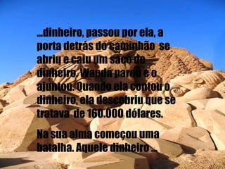 ...dinheiro, passou por ela, a porta detrás do caminhão  se abriu e caiu um saco de dinheiro. Wanda parou e o ajuntou. Quando ela contou o dinheiro, ela descobriu que se tratava  de 160.000 dólares. Na sua alma começou uma batalha. Aquele dinheiro ... 