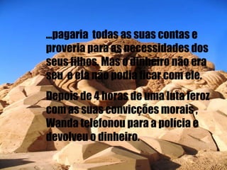 ...pagaria  todas as suas contas e proveria para as necessidades dos seus filhos. Mas o dinheiro não era seu  e ela não podia ficar com ele. Depois de 4 horas de uma luta feroz com as suas convicções morais , Wanda telefonou para a polícia e devolveu o dinheiro. 