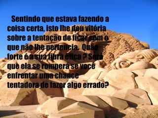 Sentindo que estava fazendo a coisa certa, isto lhe deu vitória sobre a tentação de ficar com o que não lhe pertencia.  Quão forte é a sua fibra ética ? Será que ela se romperá se você enfrentar uma chance tentadora de fazer algo errado? 