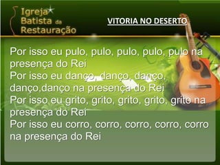 VITORIA NO DESERTOPor isso eu pulo, pulo, pulo, pulo, pulo napresença do ReiPor isso eu danço, danço, danço, danço,danço na presença do ReiPor isso eu grito, grito, grito, grito, grito napresença do ReiPor isso eu corro, corro, corro, corro, corro na presença do Rei