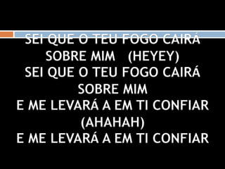 SEI QUE O TEU FOGO CAIRÁ
SOBRE MIM (HEYEY)
SEI QUE O TEU FOGO CAIRÁ
SOBRE MIM
E ME LEVARÁ A EM TI CONFIAR
(AHAHAH)
E ME LEVARÁ A EM TI CONFIAR
 