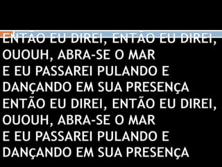 ENTÃO EU DIREI, ENTÃO EU DIREI,
OUOUH, ABRA-SE O MAR
E EU PASSAREI PULANDO E
DANÇANDO EM SUA PRESENÇA
ENTÃO EU DIREI, ENTÃO EU DIREI,
OUOUH, ABRA-SE O MAR
E EU PASSAREI PULANDO E
DANÇANDO EM SUA PRESENÇA
 