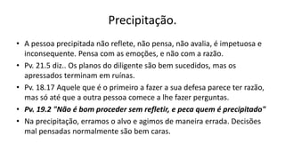 Precipitação.
• A pessoa precipitada não reflete, não pensa, não avalia, é impetuosa e
inconsequente. Pensa com as emoções, e não com a razão.
• Pv. 21.5 diz.. Os planos do diligente são bem sucedidos, mas os
apressados terminam em ruínas.
• Pv. 18.17 Aquele que é o primeiro a fazer a sua defesa parece ter razão,
mas só até que a outra pessoa comece a lhe fazer perguntas.
• Pv. 19.2 "Não é bom proceder sem refletir, e peca quem é precipitado"
• Na precipitação, erramos o alvo e agimos de maneira errada. Decisões
mal pensadas normalmente são bem caras.
 
