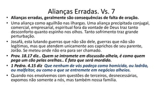 Alianças Erradas. Vs. 7
• Alianças erradas, geralmente são consequências de falta de oração.
• Uma aliança como aguilhão nas ilhargas. Uma aliança precipitada conjugal,
comercial, empresarial, espiritual fora da vontade de Deus traz tanto
desconforto quanto espinho nos olhos. Tanto sofrimento traz grande
perturbação.
• Josafá, esta lutando guerras que não são dele, guerras que não são
legítimas, mas que atendem unicamente aos caprichos de seu parente,
Jorão. Se meteu onde não era para ser chamado.
• Prov. 18.17 diz.. Quem se intromete em discussão alheia, é como quem
pega um cão pelas orelhas.. É fato que será mordido.
• 1 Pedro. 4.15 diz Que nenhum de vós padeça como homicida, ou ladrão,
ou malfeitor, ou como o que se entremete em negócios alheios.
• Quando nos envolvemos com questões de terceiros, desnecessárias,
expomos não somente a nós, mas também nossa família.
 