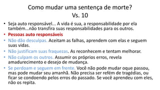 Como mudar uma sentença de morte?
Vs. 10
• Seja auto responsável... A vida é sua, a responsabilidade por ela
também...não transfira suas responsabilidades para os outros.
• Pessoas auto responsáveis
• Não dão desculpas. Aceitam as falhas, aprendem com elas e seguem
suas vidas.
• Não justificam suas fraquezas. As reconhecem e tentam melhorar.
• Não culpam os outros. Assumir os próprios erros, revela
amadurecimento e desejo de mudança.
• Se perdoam e seguem em frente. Você não pode mudar oque passou,
mas pode mudar seu amanhã. Não precisa ser refém de tragédias, ou
ficar se condoendo pelos erros do passado. Se você aprendeu com eles,
não os repita.
 