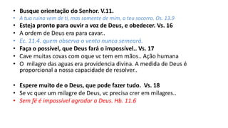 • Busque orientação do Senhor. V.11.
• A tua ruina vem de ti, mas somente de mim, o teu socorro. Os. 13.9
• Esteja pronto para ouvir a voz de Deus, e obedecer. Vs. 16
• A ordem de Deus era para cavar..
• Ec. 11.4. quem observa o vento nunca semeará.
• Faça o possível, que Deus fará o impossível.. Vs. 17
• Cave muitas covas com oque vc tem em mãos.. Ação humana
• O milagre das aguas era providencia divina. A medida de Deus é
proporcional a nossa capacidade de resolver..
• Espere muito de o Deus, que pode fazer tudo. Vs. 18
• Se vc quer um milagre de Deus, vc precisa crer em milagres..
• Sem fé é impossível agradar a Deus. Hb. 11.6
 