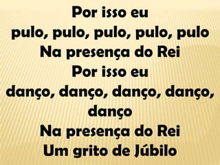 Por isso eu pulo, pulo, pulo, pulo, puloNa presença do ReiPor isso eu danço, danço, danço, danço, dançoNa presença do ReiUm grito de Júbilo
