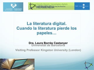 La literatura digital. Cuando la literatura pierde los papeles…   Dra. Laura Borràs Castanyer Universitat de Barcelona Visiting Professor Kingston University (London) 
