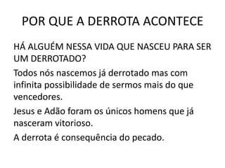 POR QUE A DERROTA ACONTECE
HÁ ALGUÉM NESSA VIDA QUE NASCEU PARA SER
UM DERROTADO?
Todos nós nascemos já derrotado mas com
infinita possibilidade de sermos mais do que
vencedores.
Jesus e Adão foram os únicos homens que já
nasceram vitorioso.
A derrota é consequência do pecado.