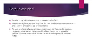 Porque estudar?
 Estudar pode não parecer muito bom nem muito fácil.
 Porém vale a pena, por que hoje em dia sem os estudos não somos nada
onde vamos precisamos de conhecimento.
 Na vida profissional precisamos do máximo de conhecimento possível,
para que possamos ser bem sucedidos lá na frente. Na nossa vida
pessoal o conhecimento nos auxilia a auxiliar outras pessoas ao nosso
redor.
 