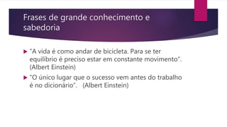 Frases de grande conhecimento e
sabedoria
 “A vida é como andar de bicicleta. Para se ter
equilíbrio é preciso estar em constante movimento”.
(Albert Einstein)
 “O único lugar que o sucesso vem antes do trabalho
é no dicionário”. (Albert Einstein)
 
