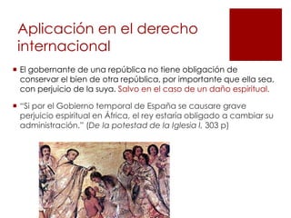 Aplicación en el derecho
 internacional
 El gobernante de una república no tiene obligación de
  conservar el bien de otra república, por importante que ella sea,
  con perjuicio de la suya. Salvo en el caso de un daño espiritual.

 “Si por el Gobierno temporal de España se causare grave
  perjuicio espiritual en África, el rey estaría obligado a cambiar su
  administración.” (De la potestad de la Iglesia I, 303 p)
 