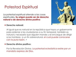 Potestad Espiritual
La potestad espiritual atiende a las cosas
espirituales. Su origen puede ser de derecho
natural o de derecho divino positivo

  Derecho natural:

   Al igual que es natural en la república que haya un gobernante
   para ordenar a los ciudadanos a su fin temporal, también es
   natural y necesario que alguien mande y se encargue de dirigir
   a los hombres a un fin sobrenatural, el cual puede conocerse
   con la pura razón. +

  Derecho divino positivo:

   Por la Revelación Divina. La potestad eclesiástica existe por un
   mandato expreso de Dios.
 