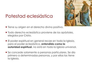 Potestad eclesiástica

 Tiene su origen en el derecho divino positivo.

 Todo derecho eclesiástico proviene de los apóstoles,
  elegidos por Cristo.

 El poder espiritual en general recae en toda la Iglesia,
  pero el poder eclesiástico, entendido como la
  autoridad espiritual, no está en toda la Iglesia universal.

 Se concede solamente a personas particulares. Se dio
  primero a determinadas personas, y por ellas las tiene
  la Iglesia.
 