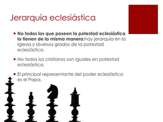 Jerarquía eclesiástica
 No todos los que poseen la potestad eclesiástica
  la tienen de la misma manera:hay jerarquía en la
  Iglesia y diversos grados de la potestad
  eclesiástica.

 No todos los cristianos son iguales en potestad
  eclesiástica.

 El principal representante del poder eclesiástico
  es el Papa.
 